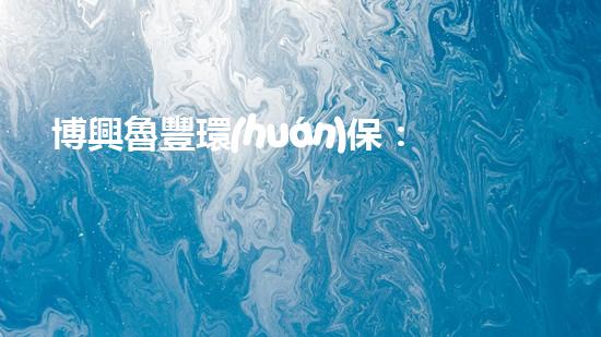 博興魯豐環(huán)保：打造綠色、可持續(xù)的生態(tài)文明